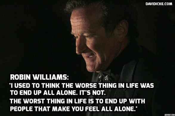 J'ai longtemùps pensé que le pire dans une vie était de finir seul mais cela n'est pas!  Le pire dans une vie et de finir avec des gens qui vous font sentir que vous êtes seul! Robin Williams